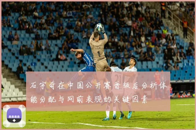 石宇奇在中国公开赛晋级后分析体能分配与网前表现的关键因素