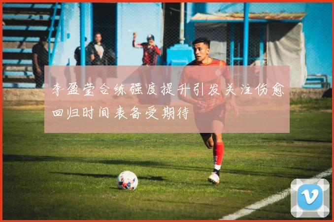 李盈莹合练强度提升引发关注伤愈回归时间表备受期待