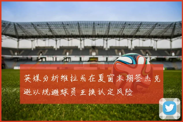 英媒分析维拉或在夏窗末期签杰克逊以规避球员互换认定风险