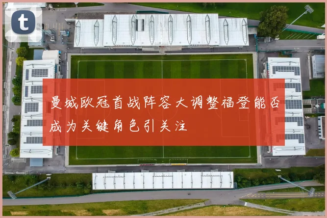 曼城欧冠首战阵容大调整福登能否成为关键角色引关注