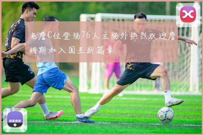 老詹C位登场76人主场外热烈欢迎詹姆斯加入国王新篇章